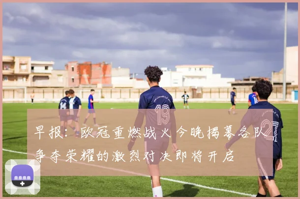 早报：欧冠重燃战火今晚揭幕各队争夺荣耀的激烈对决即将开启