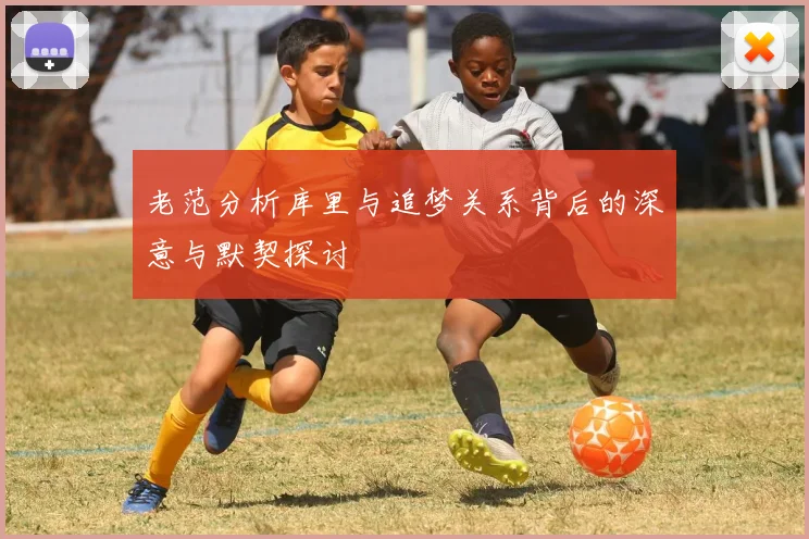 老范分析库里与追梦关系背后的深意与默契探讨