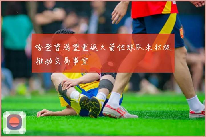 哈登曾渴望重返火箭但球队未积极推动交易事宜