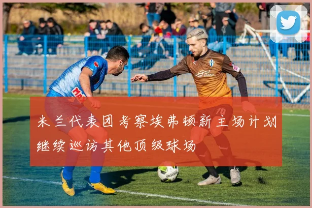米兰代表团考察埃弗顿新主场计划继续巡访其他顶级球场