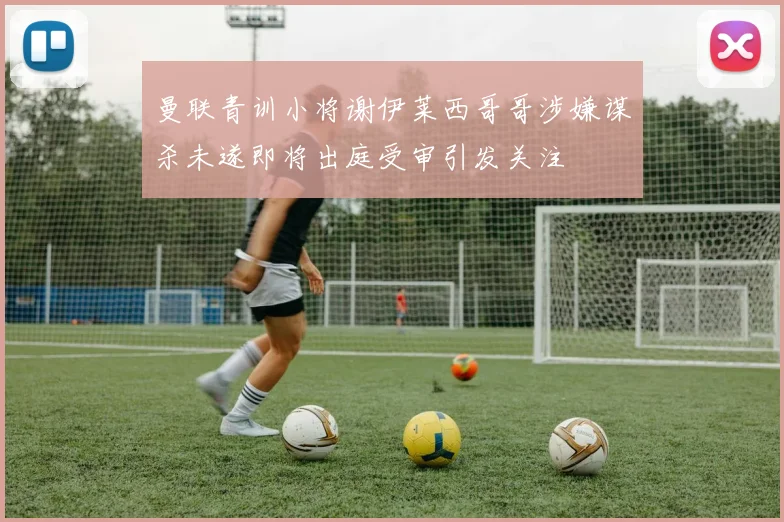 曼联青训小将谢伊莱西哥哥涉嫌谋杀未遂即将出庭受审引发关注