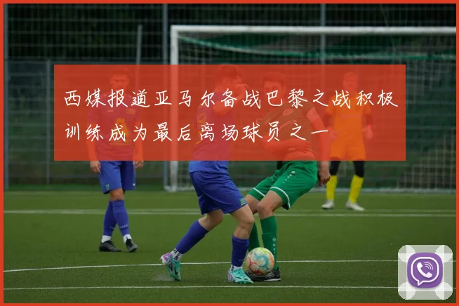 西媒报道亚马尔备战巴黎之战积极训练成为最后离场球员之一
