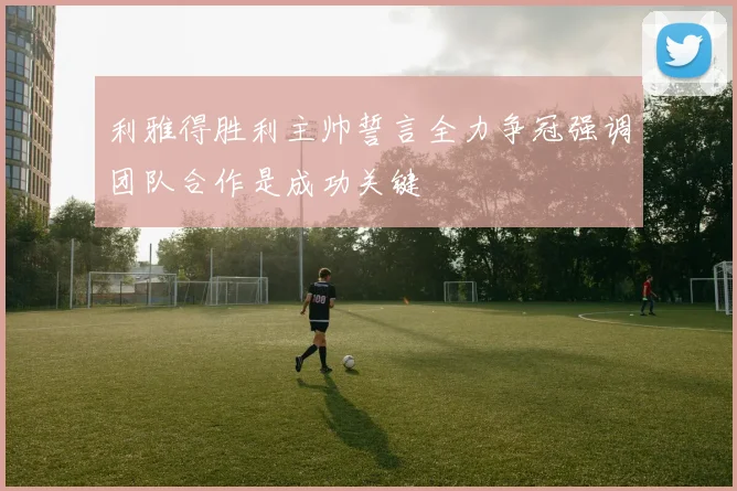 利雅得胜利主帅誓言全力争冠强调团队合作是成功关键