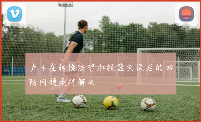 卢卡在转换防守和投篮失误后的回防问题亟待解决