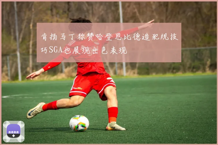 肯扬马丁称赞哈登恩比德造犯规技巧SGA也展现出色表现