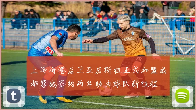 上海海港后卫亚历斯祖正式加盟成都蓉城签约两年助力球队新征程