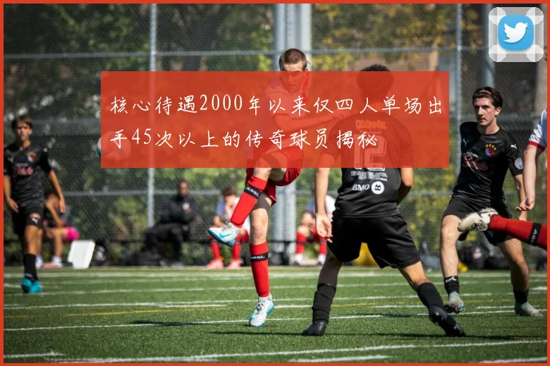 核心待遇2000年以来仅四人单场出手45次以上的传奇球员揭秘