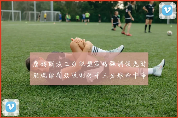 詹姆斯谈三分联盟策略强调领先时犯规能有效限制对手三分球命中率