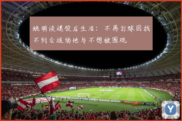 姚明谈退役后生活：不再打球因找不到合适场地与不想被围观