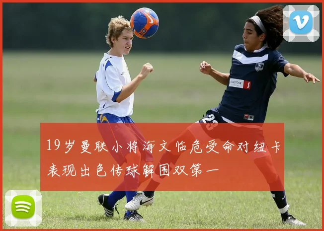 19岁曼联小将海文临危受命对纽卡表现出色传球解围双第一