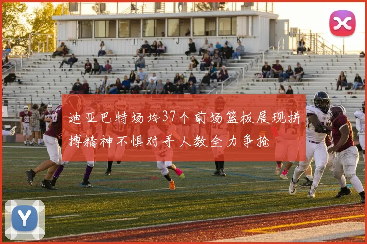 迪亚巴特场均37个前场篮板展现拼搏精神不惧对手人数全力争抢