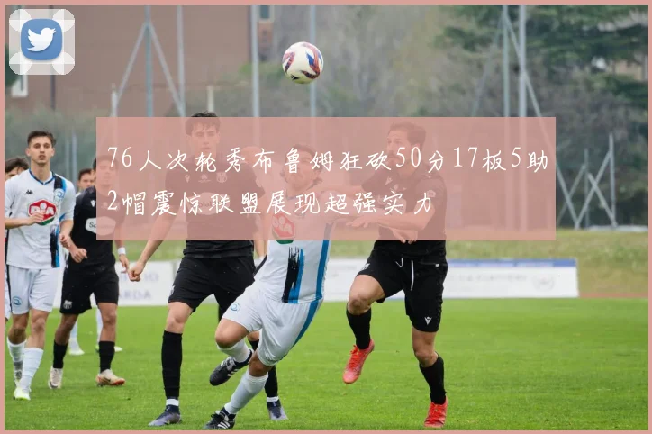 76人次轮秀布鲁姆狂砍50分17板5助2帽震惊联盟展现超强实力