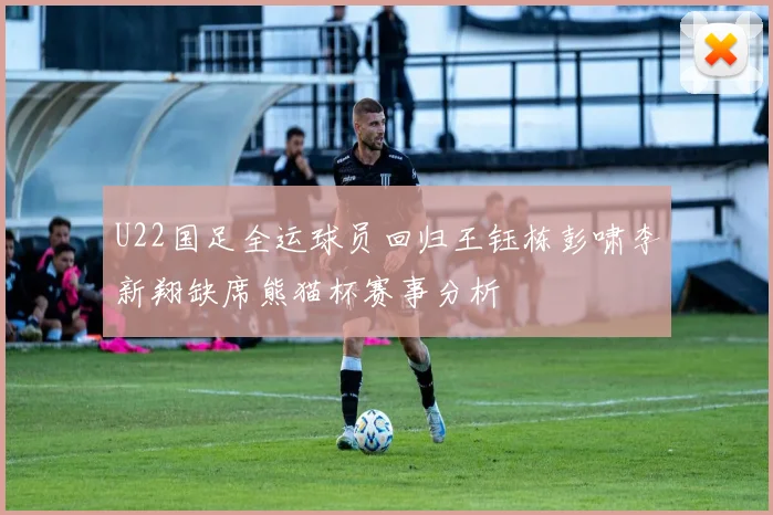 U22国足全运球员回归王钰栋彭啸李新翔缺席熊猫杯赛事分析