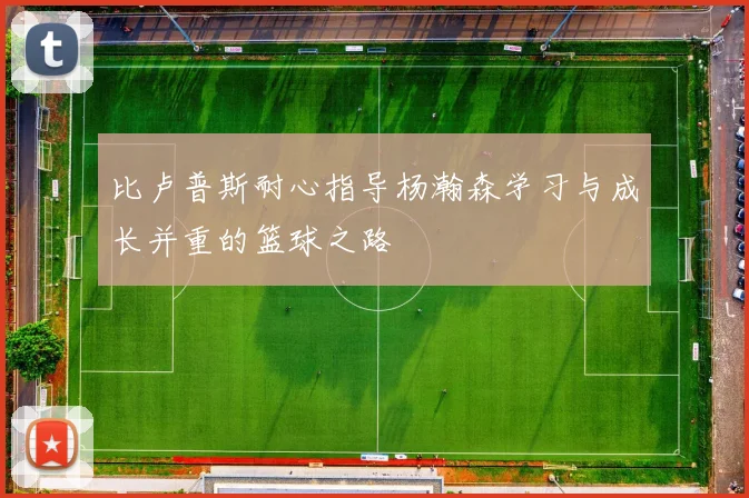 比卢普斯耐心指导杨瀚森学习与成长并重的篮球之路