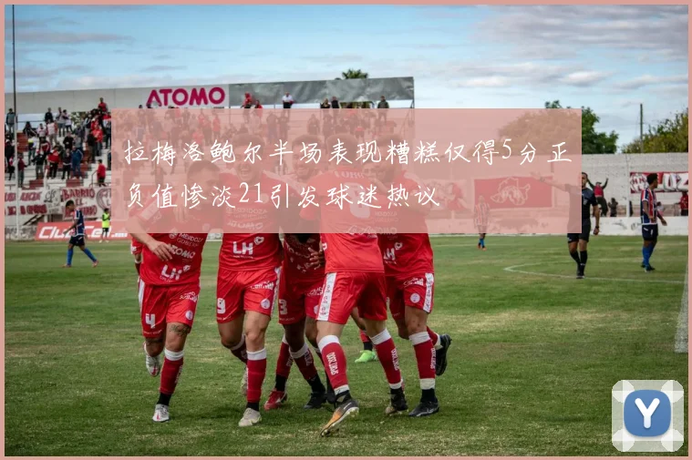 拉梅洛鲍尔半场表现糟糕仅得5分正负值惨淡21引发球迷热议