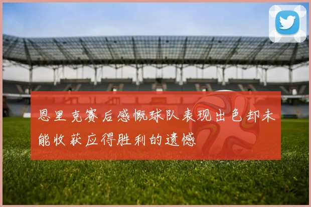 恩里克赛后感慨球队表现出色却未能收获应得胜利的遗憾