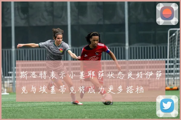 斯洛特表示小基耶萨状态良好伊萨克与埃基蒂克将成为更多搭档