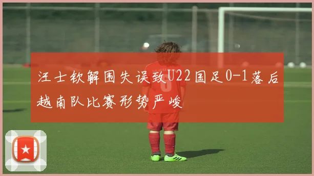 汪士钦解围失误致U22国足0-1落后越南队比赛形势严峻