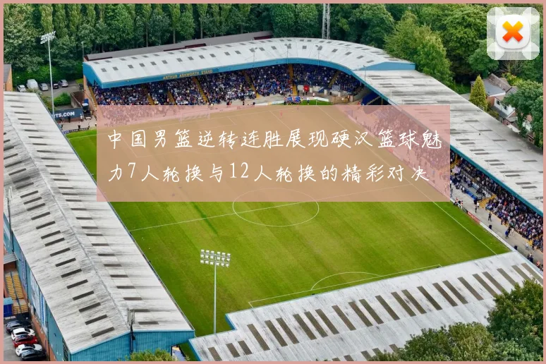 中国男篮逆转连胜展现硬汉篮球魅力7人轮换与12人轮换的精彩对决