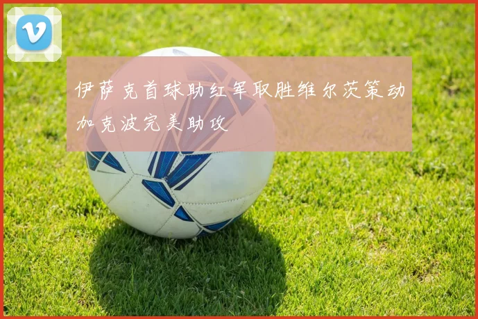 伊萨克首球助红军取胜维尔茨策动加克波完美助攻
