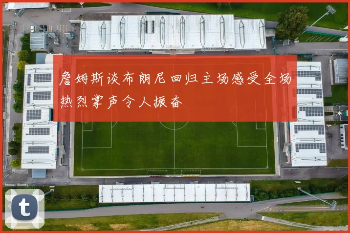 詹姆斯谈布朗尼回归主场感受全场热烈掌声令人振奋