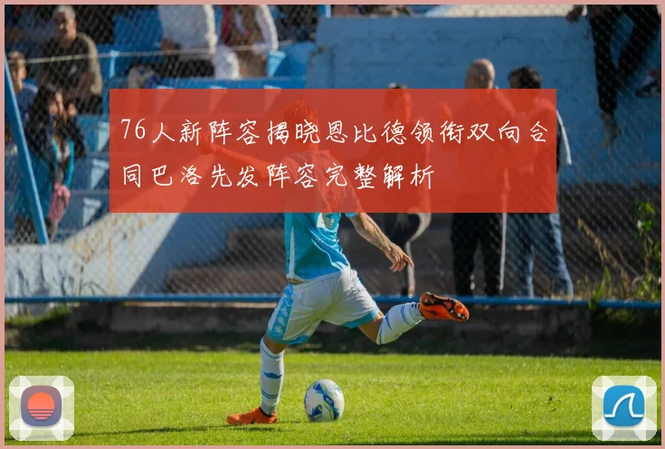 76人新阵容揭晓恩比德领衔双向合同巴洛先发阵容完整解析