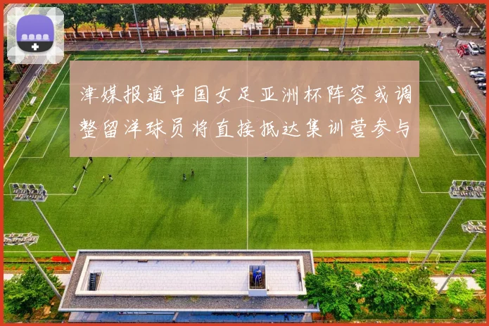 津媒报道中国女足亚洲杯阵容或调整留洋球员将直接抵达集训营参与备战